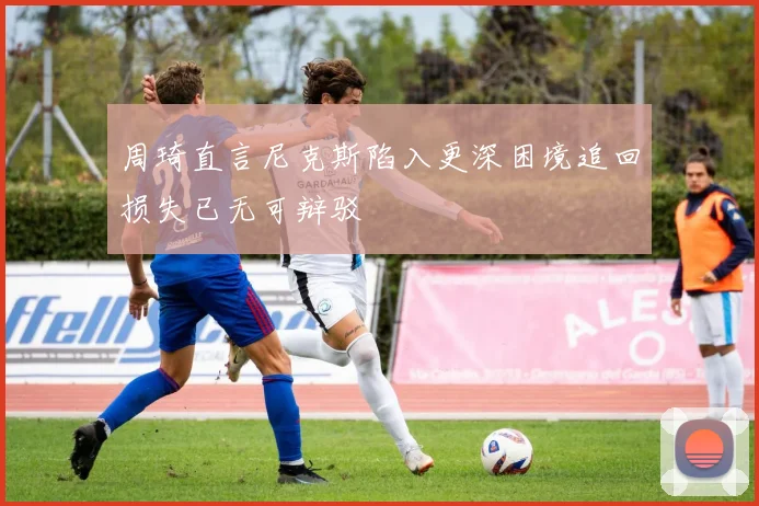 周琦直言尼克斯陷入更深困境追回损失已无可辩驳
